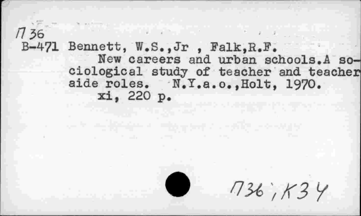 ﻿n$6	' • •
B-471 Bennett, W.S.,Jr , Falk,R.F.
New careers and urban schools.A so. ciological study of teacher and teache: aide roles. N.Y.a.o.,Holt, 1970.
xi, 220 p.
